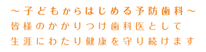 ～子供からはじめる予防歯科～　皆様のかかりつけ歯科医として生涯にわたり健康を守り続けます